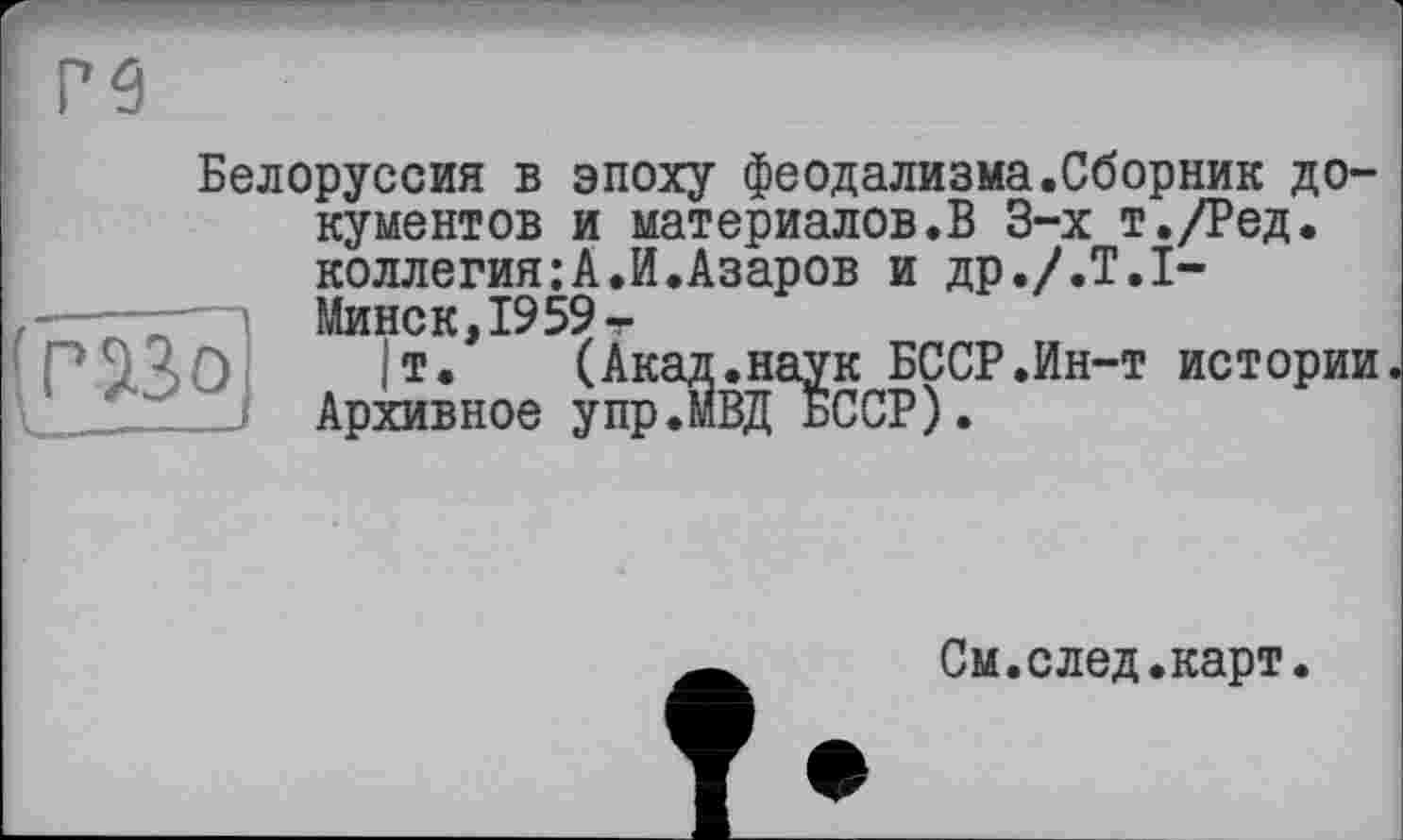 ﻿Белоруссия в эпоху феодализма.Сборник документов и материалов.В 3-х т./Ред. коллегия:А.И.Азаров и др./.Т.І-Минск, 1959 т
1т. (Акад.наук БССР.Ин-т истории упрЛВД БССР).
Архивное у пр
См.след.карт.